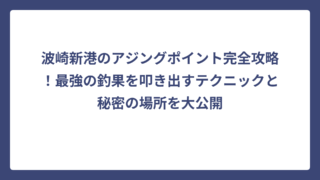 波崎新港のアジングポイント完全攻略！最強の釣果を叩き出すテクニックと秘密の場所を大公開