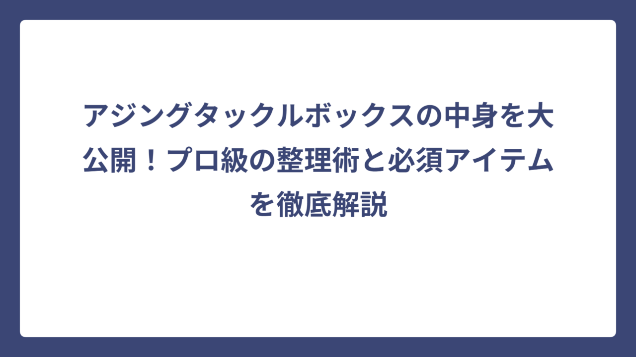 アジングタックルボックスの中身を大公開！プロ級の整理術と必須アイテムを徹底解説