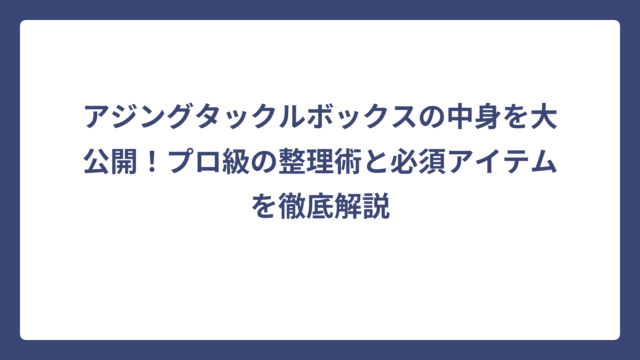 アジングタックルボックスの中身を大公開！プロ級の整理術と必須アイテムを徹底解説