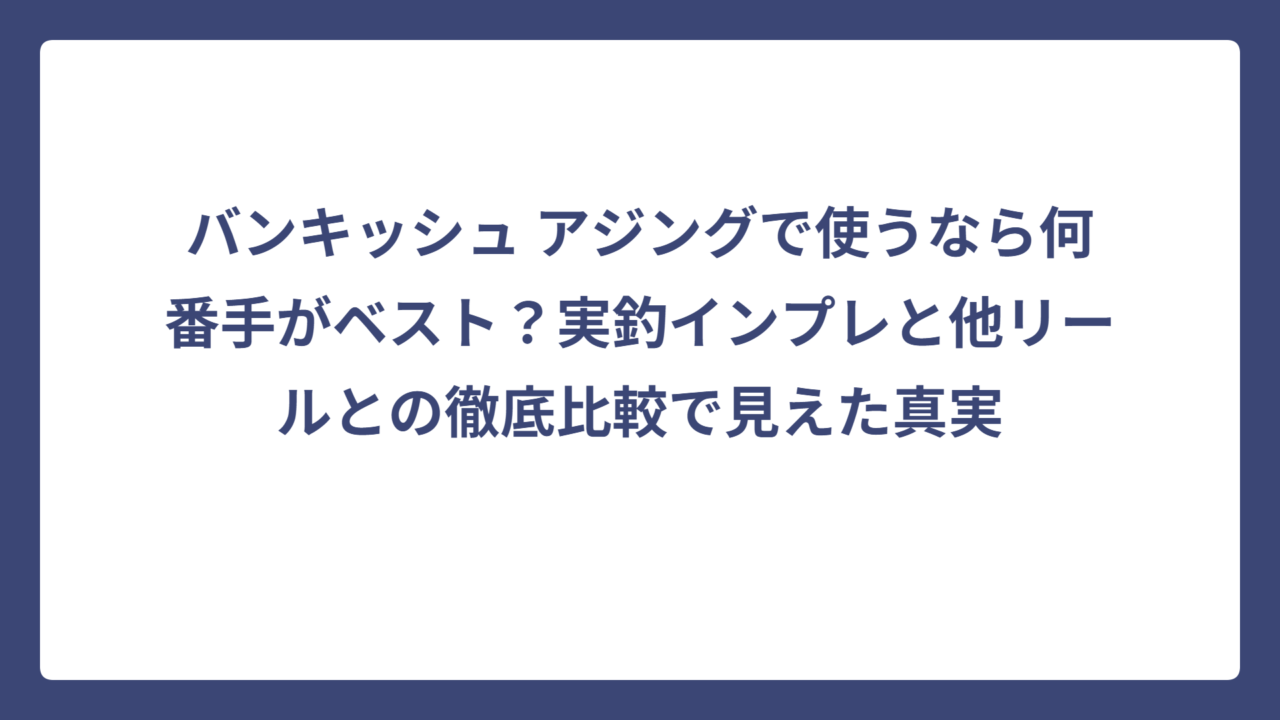 バンキッシュ アジングで使うなら何番手がベスト？実釣インプレと他リールとの徹底比較で見えた真実