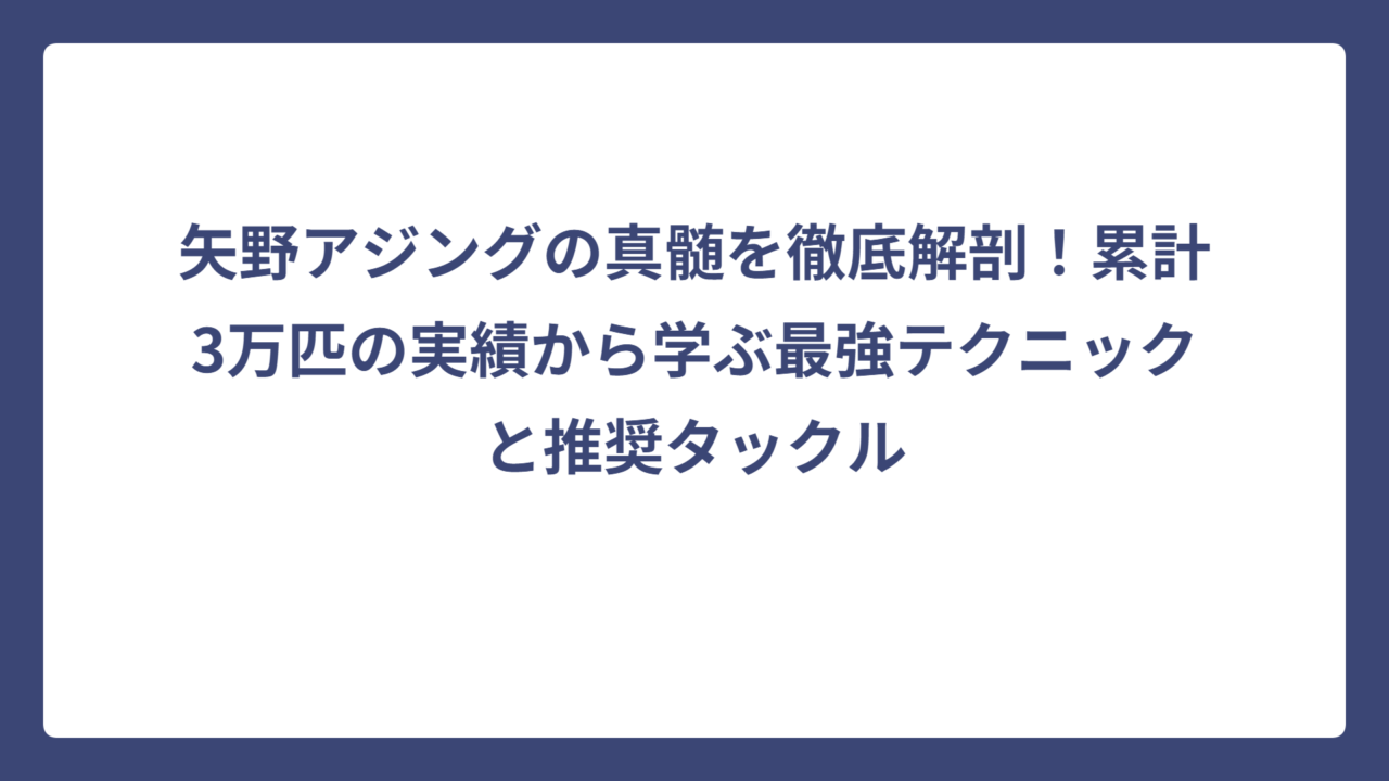 矢野アジングの真髄を徹底解剖！累計3万匹の実績から学ぶ最強テクニックと推奨タックル