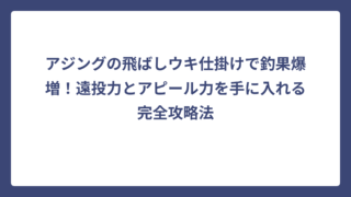 アジングの飛ばしウキ仕掛けで釣果爆増！遠投力とアピール力を手に入れる完全攻略法