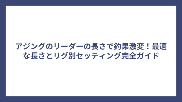アジングのリーダーの長さで釣果激変！最適な長さとリグ別セッティング完全ガイド
