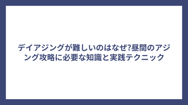 デイアジングが難しいのはなぜ?昼間のアジング攻略に必要な知識と実践テクニック