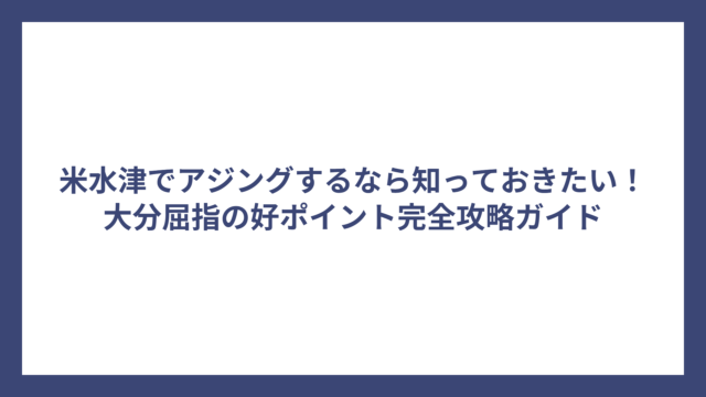 米水津でアジングするなら知っておきたい！大分屈指の好ポイント完全攻略ガイド