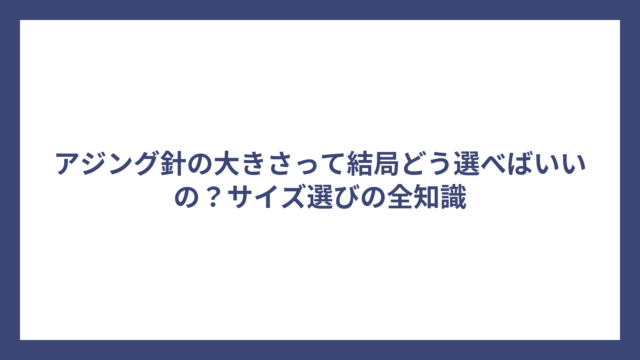 アジング針の大きさって結局どう選べばいいの？サイズ選びの全知識