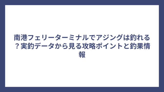 南港フェリーターミナルでアジングは釣れる？実釣データから見る攻略ポイントと釣果情報