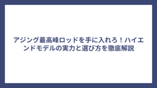 アジング最高峰ロッドを手に入れろ！ハイエンドモデルの実力と選び方を徹底解説