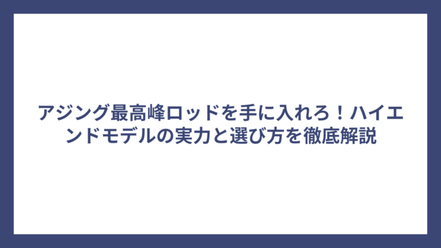 アジング最高峰ロッドを手に入れろ！ハイエンドモデルの実力と選び方を徹底解説