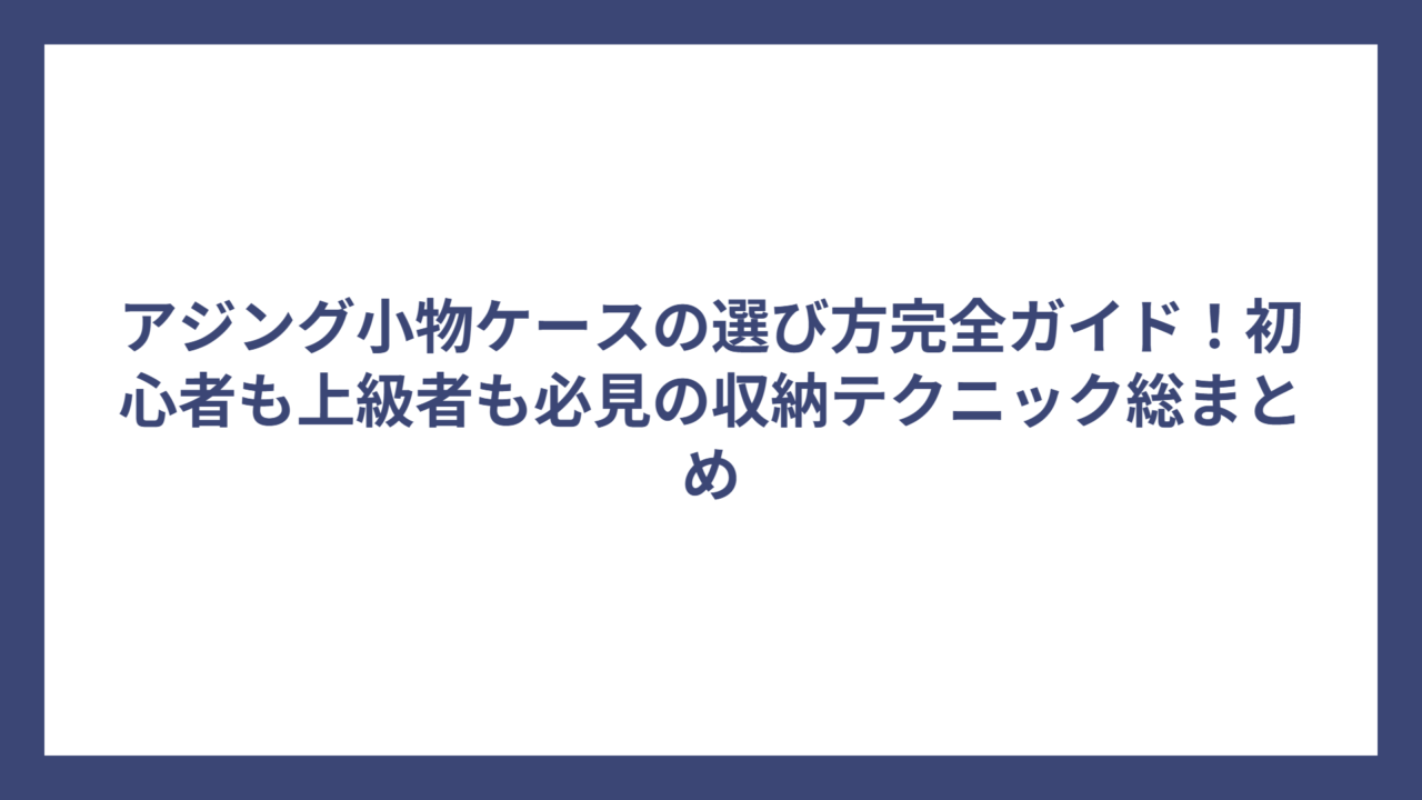 アジング小物ケースの選び方完全ガイド！初心者も上級者も必見の収納テクニック総まとめ
