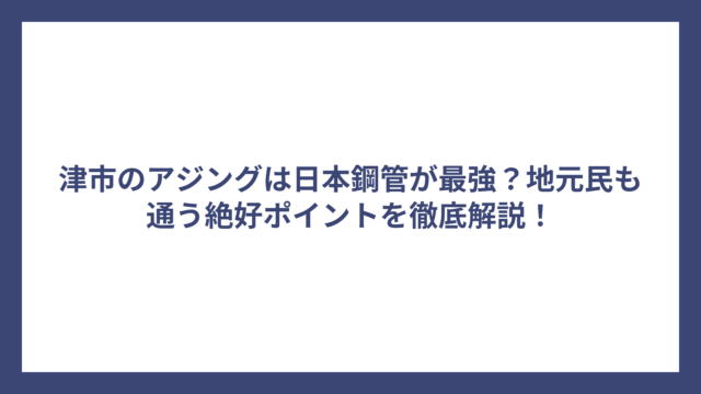 津市のアジングは日本鋼管が最強？地元民も通う絶好ポイントを徹底解説！