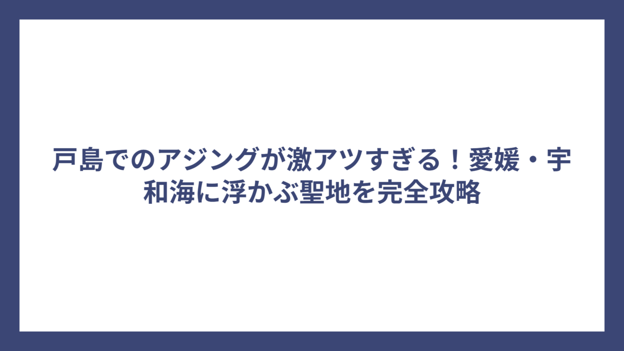 戸島でのアジングが激アツすぎる！愛媛・宇和海に浮かぶ聖地を完全攻略
