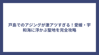 戸島でのアジングが激アツすぎる！愛媛・宇和海に浮かぶ聖地を完全攻略