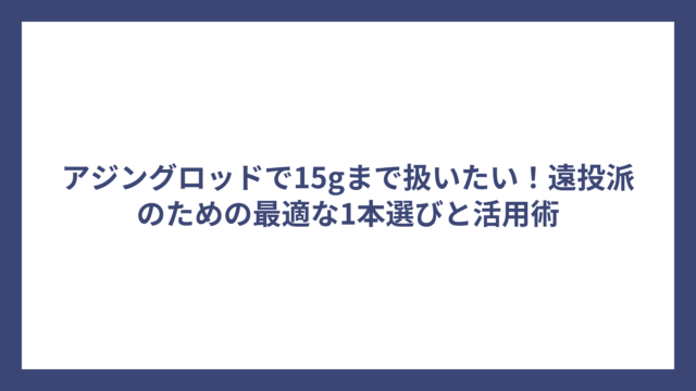 アジングロッドで15gまで扱いたい！遠投派のための最適な1本選びと活用術