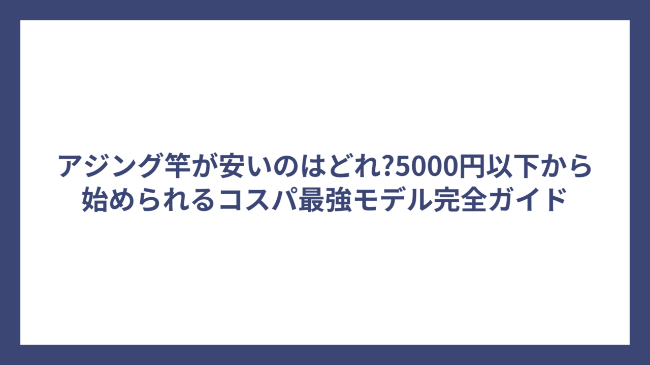 アジング竿が安いのはどれ?5000円以下から始められるコスパ最強モデル完全ガイド