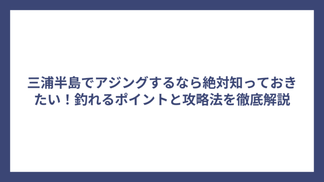 三浦半島でアジングするなら絶対知っておきたい！釣れるポイントと攻略法を徹底解説