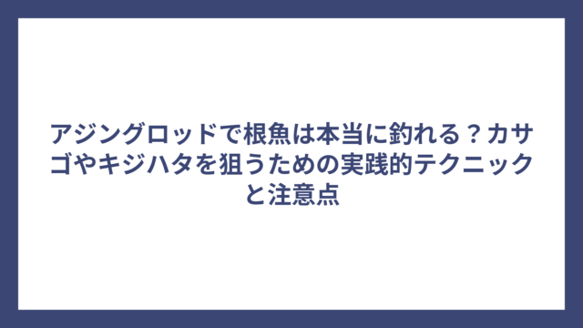 アジングロッドで根魚は本当に釣れる？カサゴやキジハタを狙うための実践的テクニックと注意点
