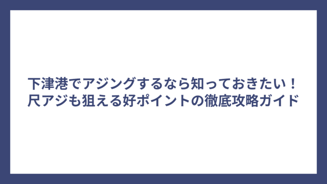 下津港でアジングするなら知っておきたい！尺アジも狙える好ポイントの徹底攻略ガイド