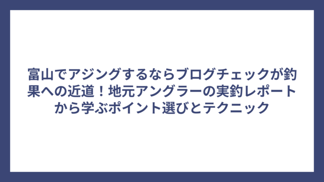 富山でアジングするならブログチェックが釣果への近道！地元アングラーの実釣レポートから学ぶポイント選びとテクニック