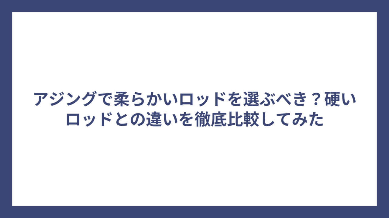 アジングで柔らかいロッドを選ぶべき？硬いロッドとの違いを徹底比較してみた