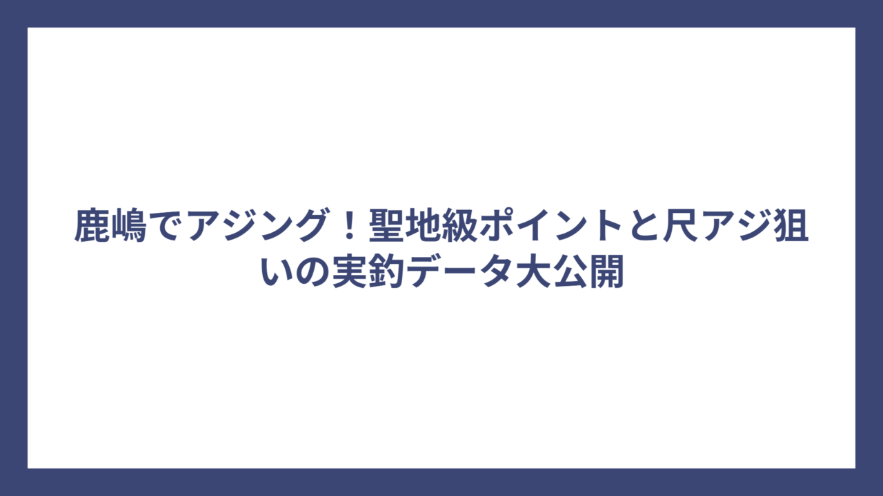 鹿嶋でアジング！聖地級ポイントと尺アジ狙いの実釣データ大公開