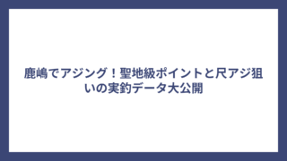 鹿嶋でアジング！聖地級ポイントと尺アジ狙いの実釣データ大公開