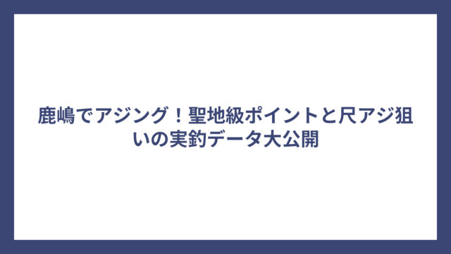 鹿嶋でアジング！聖地級ポイントと尺アジ狙いの実釣データ大公開