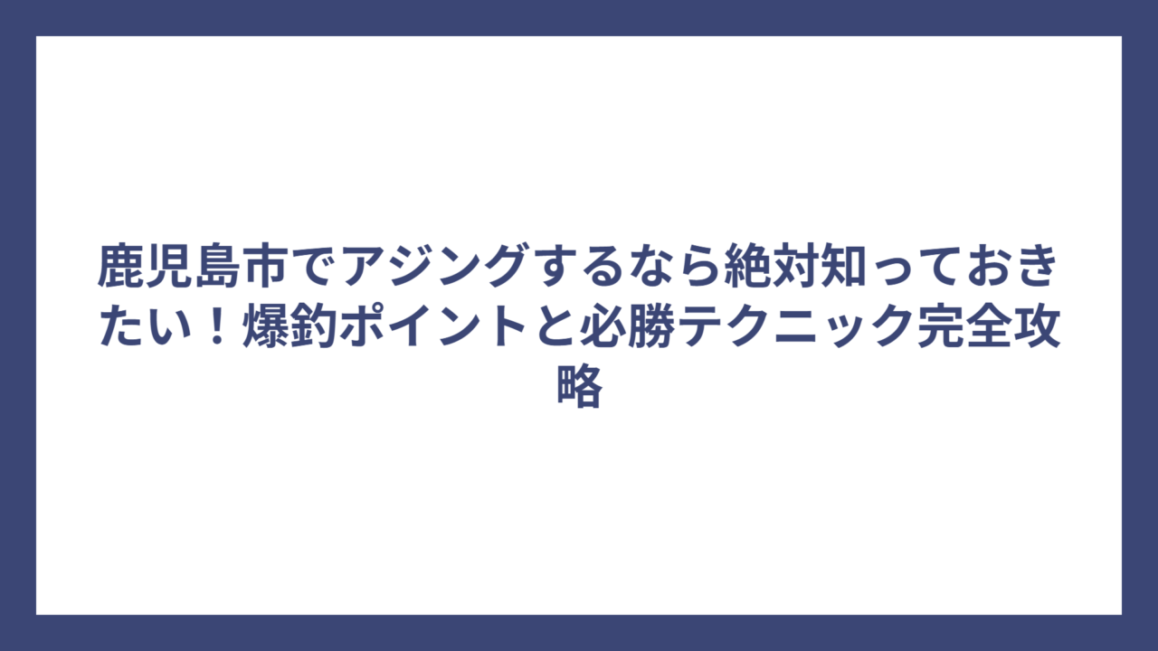 鹿児島市でアジングするなら絶対知っておきたい！爆釣ポイントと必勝テクニック完全攻略