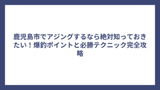 鹿児島市でアジングするなら絶対知っておきたい！爆釣ポイントと必勝テクニック完全攻略