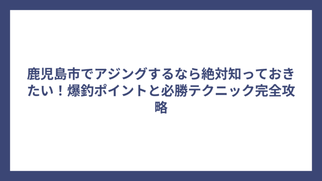 鹿児島市でアジングするなら絶対知っておきたい！爆釣ポイントと必勝テクニック完全攻略