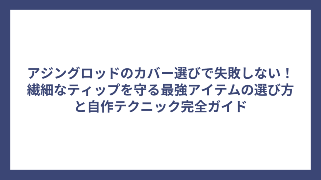 アジングロッドのカバー選びで失敗しない！繊細なティップを守る最強アイテムの選び方と自作テクニック完全ガイド