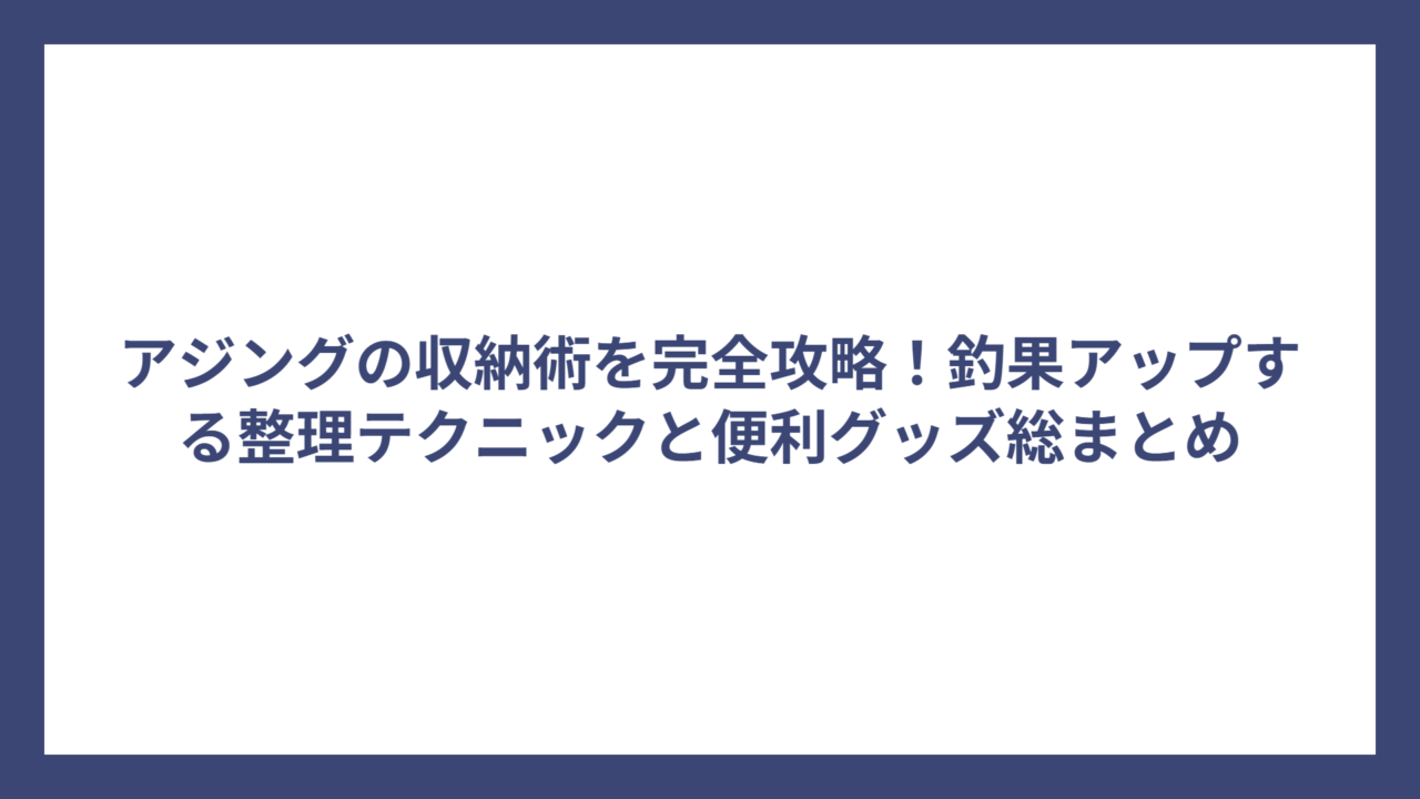 アジングの収納術を完全攻略！釣果アップする整理テクニックと便利グッズ総まとめ
