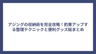 アジングの収納術を完全攻略！釣果アップする整理テクニックと便利グッズ総まとめ