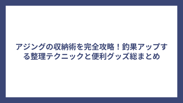 アジングの収納術を完全攻略！釣果アップする整理テクニックと便利グッズ総まとめ
