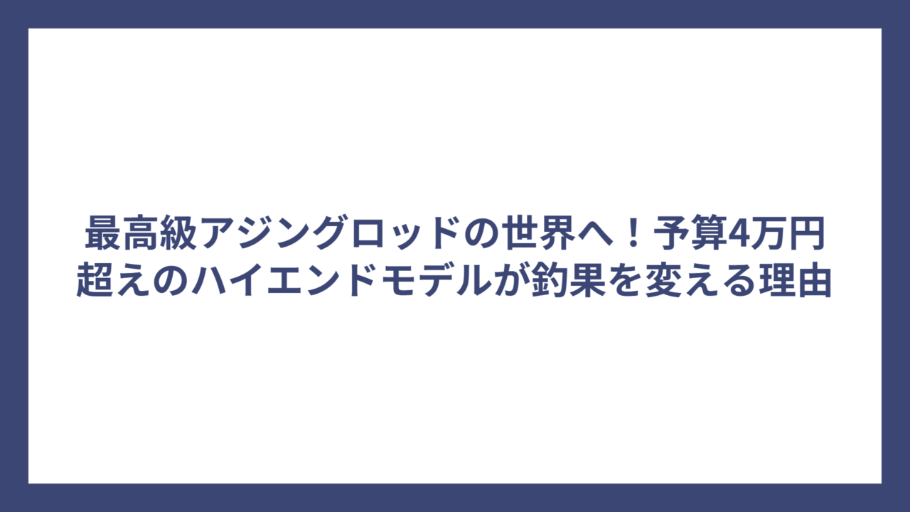 最高級アジングロッドの世界へ！予算4万円超えのハイエンドモデルが釣果を変える理由