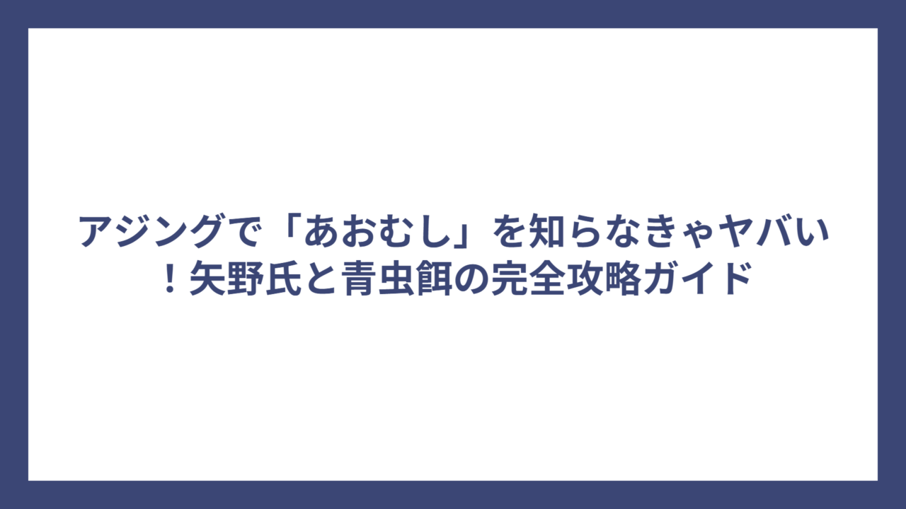 アジングで「あおむし」を知らなきゃヤバい！矢野氏と青虫餌の完全攻略ガイド