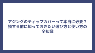 アジングのティップカバーって本当に必要？損する前に知っておきたい選び方と使い方の全知識