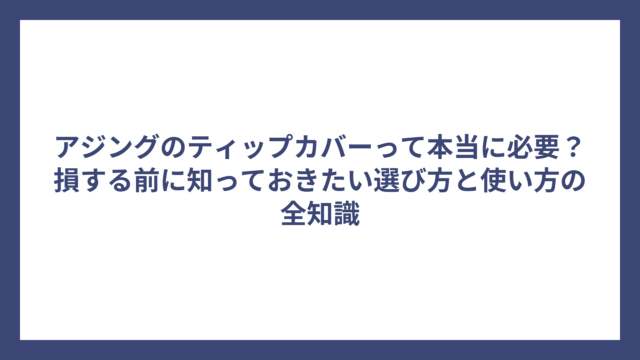 アジングのティップカバーって本当に必要？損する前に知っておきたい選び方と使い方の全知識