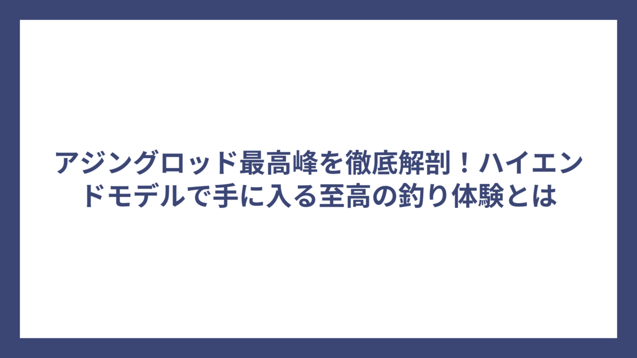 アジングロッド最高峰を徹底解剖！ハイエンドモデルで手に入る至高の釣り体験とは