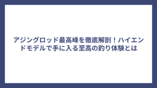 アジングロッド最高峰を徹底解剖！ハイエンドモデルで手に入る至高の釣り体験とは