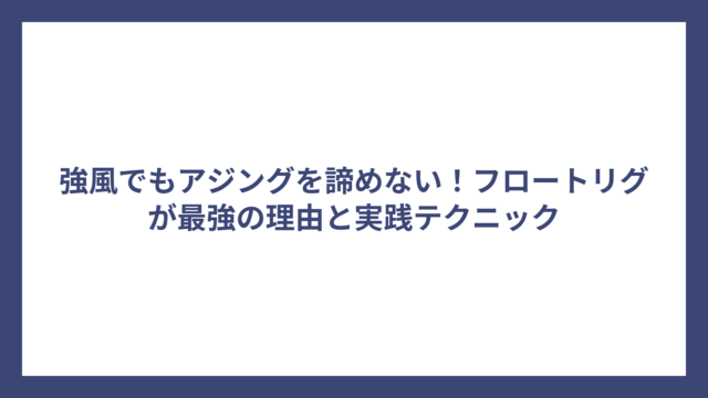 強風でもアジングを諦めない！フロートリグが最強の理由と実践テクニック