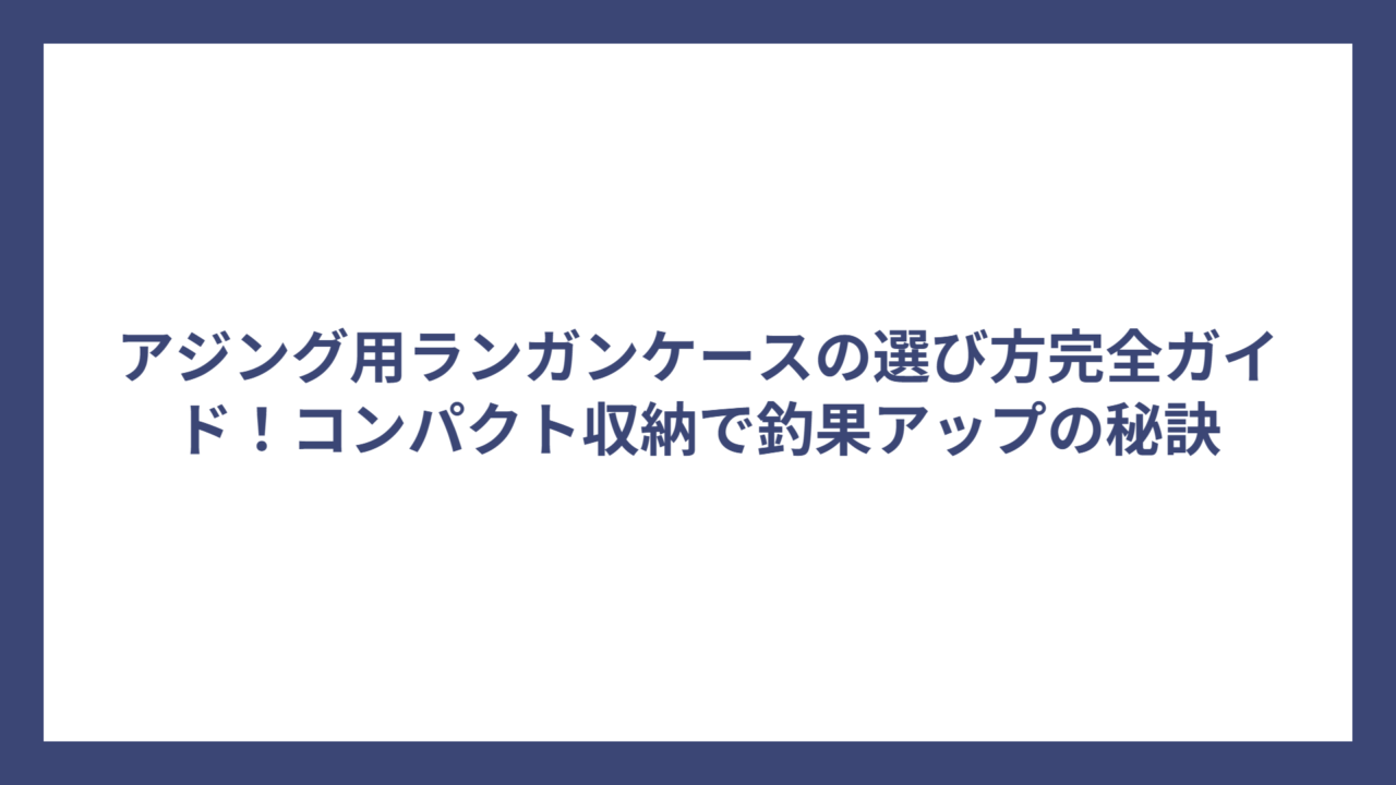 アジング用ランガンケースの選び方完全ガイド！コンパクト収納で釣果アップの秘訣