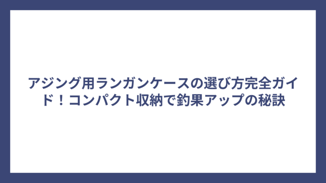 アジング用ランガンケースの選び方完全ガイド！コンパクト収納で釣果アップの秘訣
