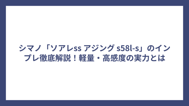 シマノ「ソアレss アジング s58l-s」のインプレ徹底解説！軽量・高感度の実力とは