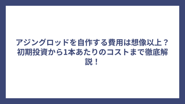 アジングロッドを自作する費用は想像以上？初期投資から1本あたりのコストまで徹底解説！