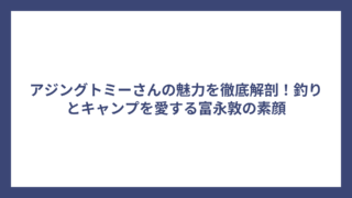 アジングトミーさんの魅力を徹底解剖！釣りとキャンプを愛する富永敦の素顔