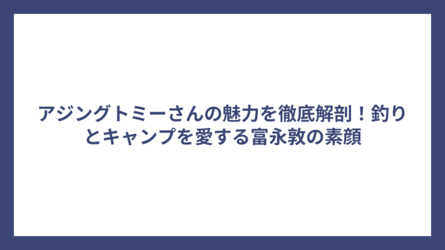 アジングトミーさんの魅力を徹底解剖！釣りとキャンプを愛する富永敦の素顔