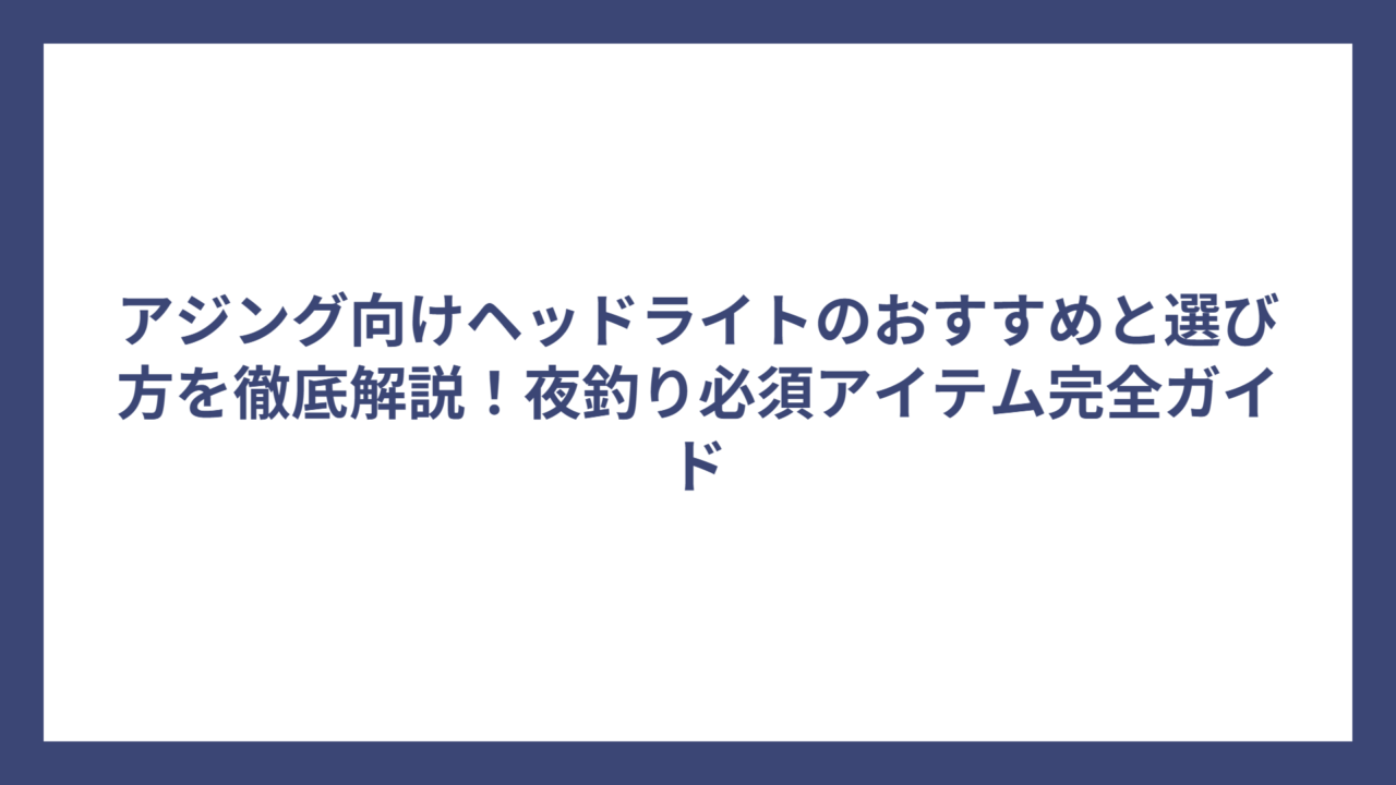 アジング向けヘッドライトのおすすめと選び方を徹底解説！夜釣り必須アイテム完全ガイド