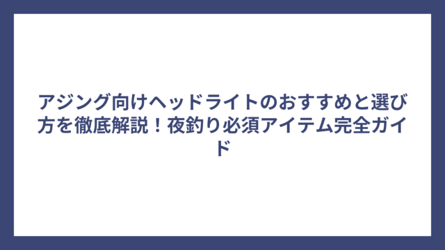 アジング向けヘッドライトのおすすめと選び方を徹底解説！夜釣り必須アイテム完全ガイド