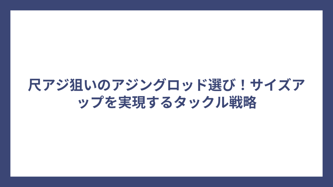 尺アジ狙いのアジングロッド選び！サイズアップを実現するタックル戦略